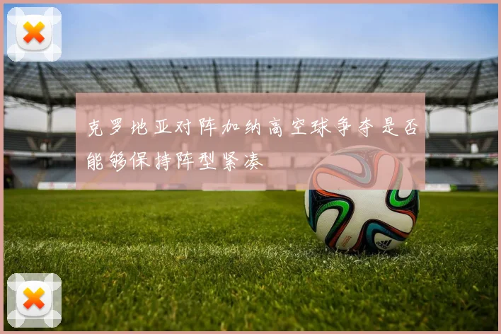 克罗地亚对阵加纳高空球争夺是否能够保持阵型紧凑