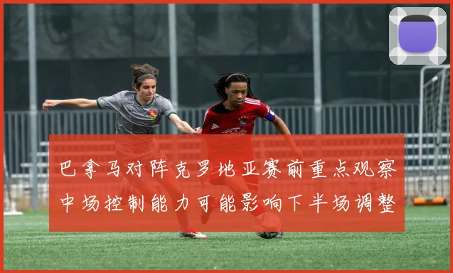 巴拿马对阵克罗地亚赛前重点观察中场控制能力可能影响下半场调整