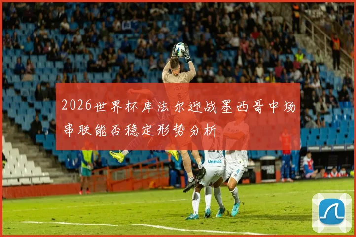 2026世界杯库法尔迎战墨西哥中场串联能否稳定形势分析