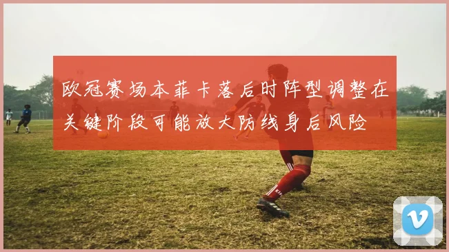 欧冠赛场本菲卡落后时阵型调整在关键阶段可能放大防线身后风险