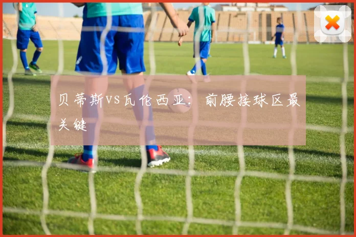 贝蒂斯vs瓦伦西亚：前腰接球区最关键