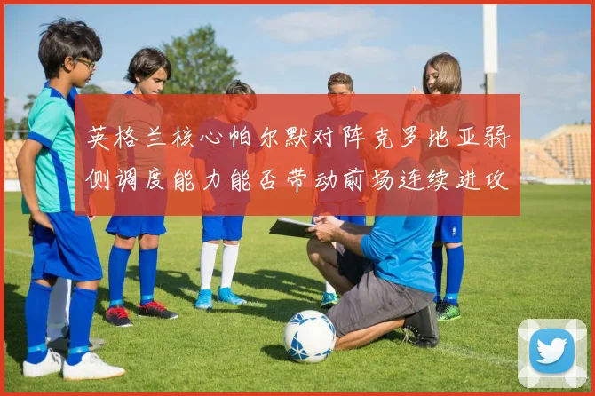 英格兰核心帕尔默对阵克罗地亚弱侧调度能力能否带动前场连续进攻