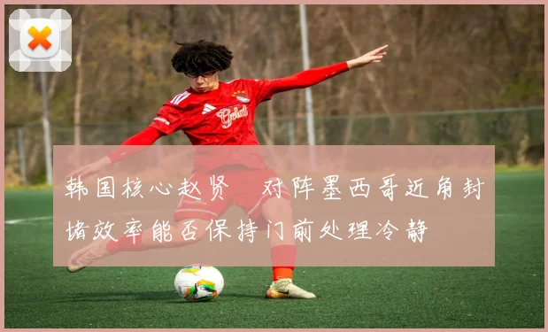韩国核心赵贤祐对阵墨西哥近角封堵效率能否保持门前处理冷静
