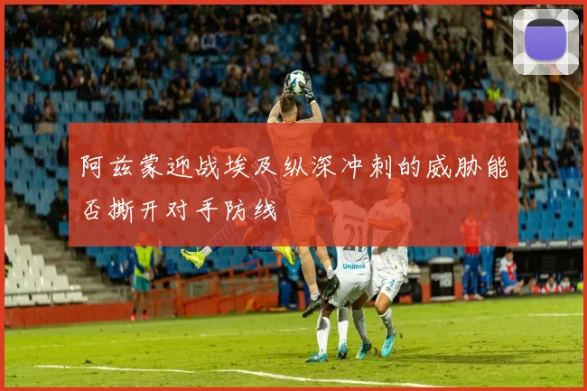 阿兹蒙迎战埃及纵深冲刺的威胁能否撕开对手防线