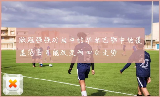 欧冠强强对话中的毕尔巴鄂中场覆盖范围可能改变两回合走势