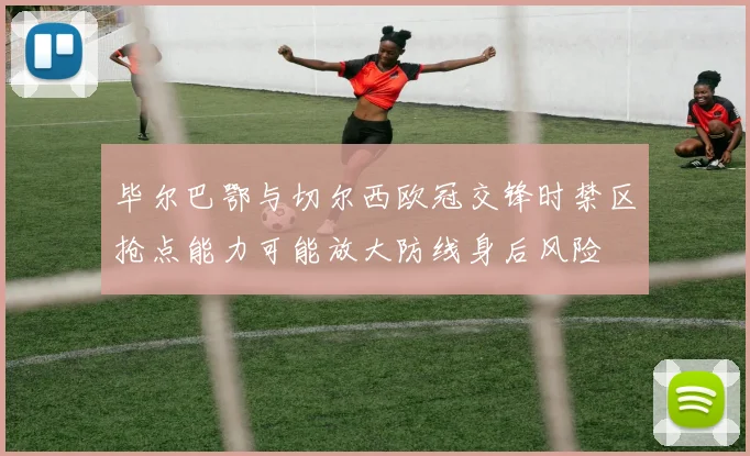 毕尔巴鄂与切尔西欧冠交锋时禁区抢点能力可能放大防线身后风险