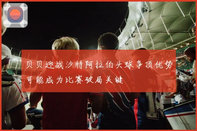 贝贝迎战沙特阿拉伯头球争顶优势可能成为比赛破局关键