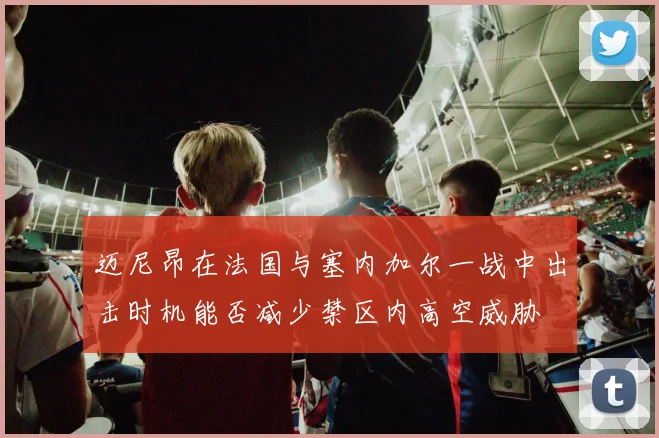 迈尼昂在法国与塞内加尔一战中出击时机能否减少禁区内高空威胁