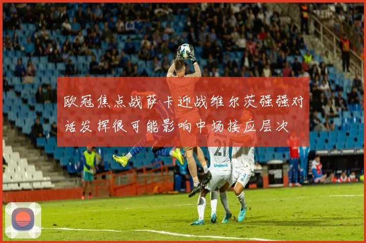 欧冠焦点战萨卡迎战维尔茨强强对话发挥很可能影响中场接应层次