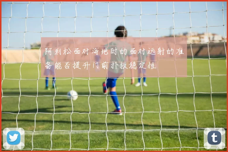 阿利松面对海地时的面对远射的准备能否提升门前扑救稳定性