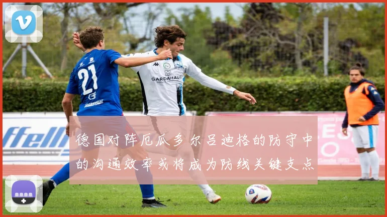 德国对阵厄瓜多尔吕迪格的防守中的沟通效率或将成为防线关键支点