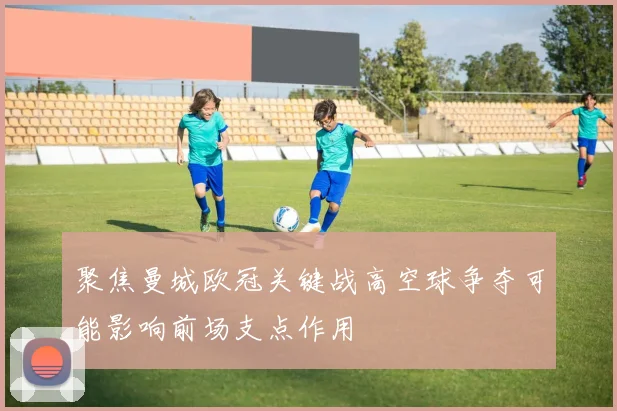 聚焦曼城欧冠关键战高空球争夺可能影响前场支点作用